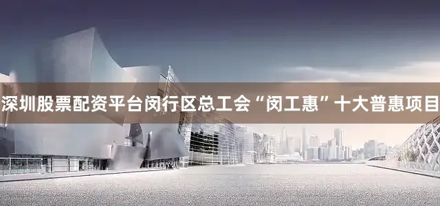 深圳股票配资平台闵行区总工会“闵工惠”十大普惠项目