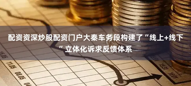 配资资深炒股配资门户大秦车务段构建了“线上+线下”立体化诉求反馈体系