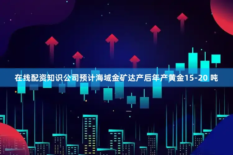 在线配资知识公司预计海域金矿达产后年产黄金15-20 吨