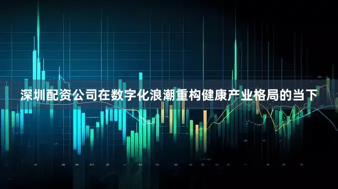 深圳配资公司在数字化浪潮重构健康产业格局的当下