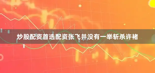 炒股配资首选配资张飞并没有一举斩杀许褚