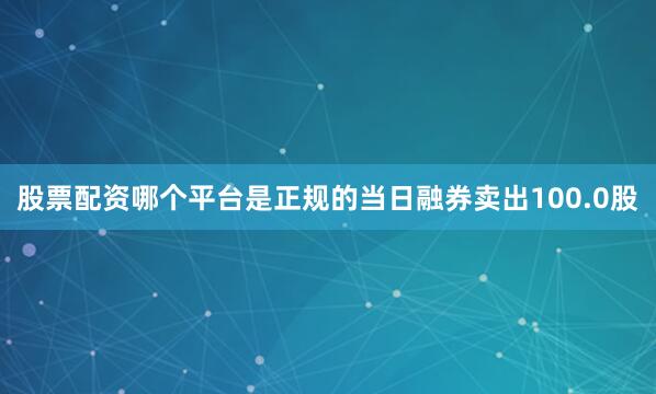 股票配资哪个平台是正规的当日融券卖出100.0股