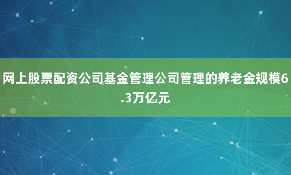 网上股票配资公司基金管理公司管理的养老金规模6.3万亿元