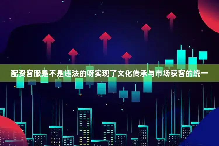 配资客服是不是违法的呀实现了文化传承与市场获客的统一